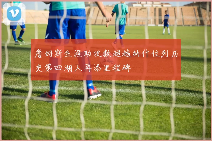 詹姆斯生涯助攻数超越纳什位列历史第四湖人再添里程碑