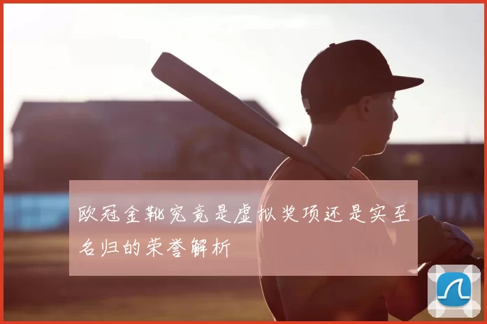 欧冠金靴究竟是虚拟奖项还是实至名归的荣誉解析