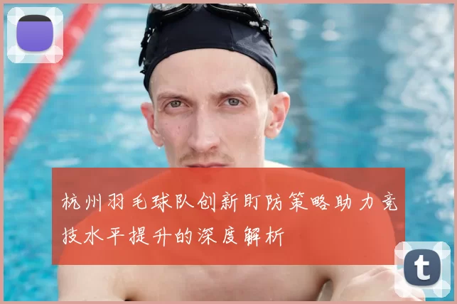 杭州羽毛球队创新盯防策略助力竞技水平提升的深度解析
