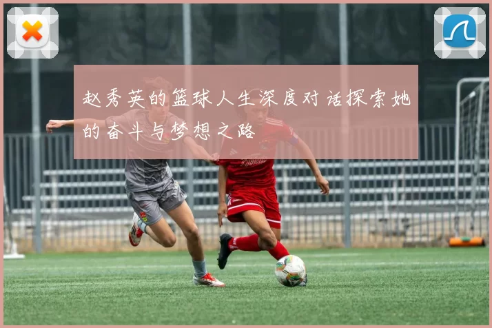 赵秀英的篮球人生深度对话探索她的奋斗与梦想之路