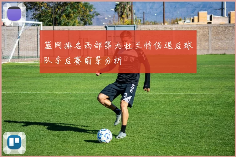 篮网排名西部第九杜兰特伤退后球队季后赛前景分析