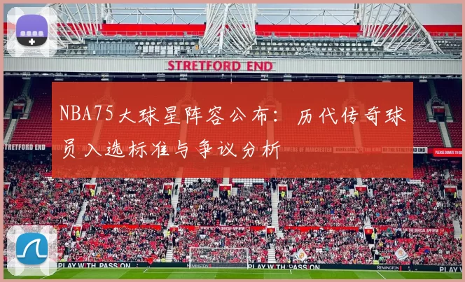 NBA75大球星阵容公布：历代传奇球员入选标准与争议分析