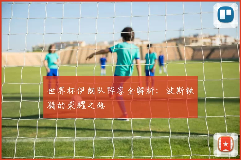 世界杯伊朗队阵容全解析：波斯铁骑的荣耀之路