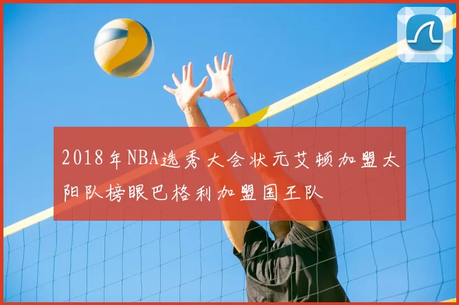 2018年NBA选秀大会状元艾顿加盟太阳队榜眼巴格利加盟国王队