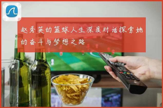 赵秀英的篮球人生深度对话探索她的奋斗与梦想之路