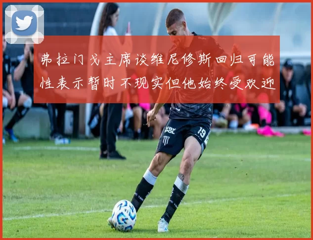 弗拉门戈主席谈维尼修斯回归可能性表示暂时不现实但他始终受欢迎