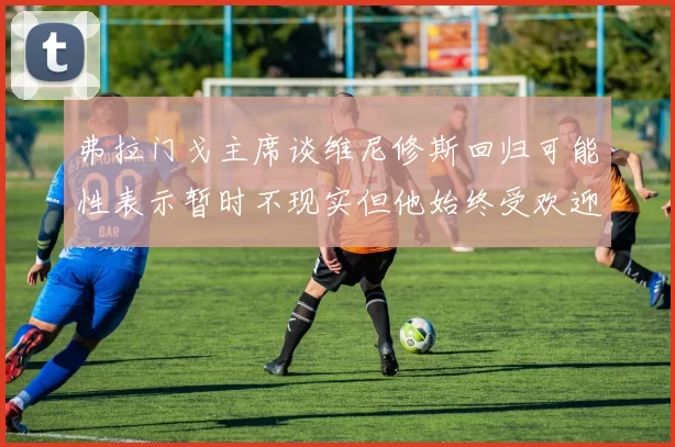 弗拉门戈主席谈维尼修斯回归可能性表示暂时不现实但他始终受欢迎