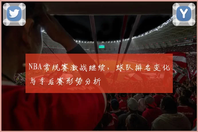 NBA常规赛激战继续,球队排名变化与季后赛形势分析