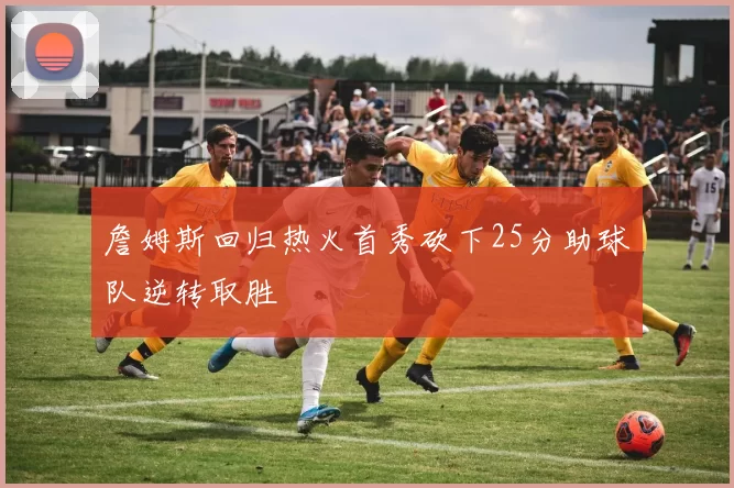 詹姆斯回归热火首秀砍下25分助球队逆转取胜