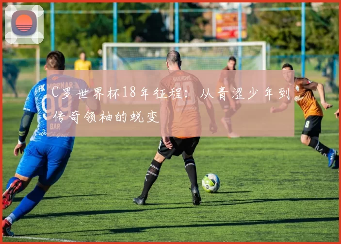 C罗世界杯18年征程：从青涩少年到传奇领袖的蜕变