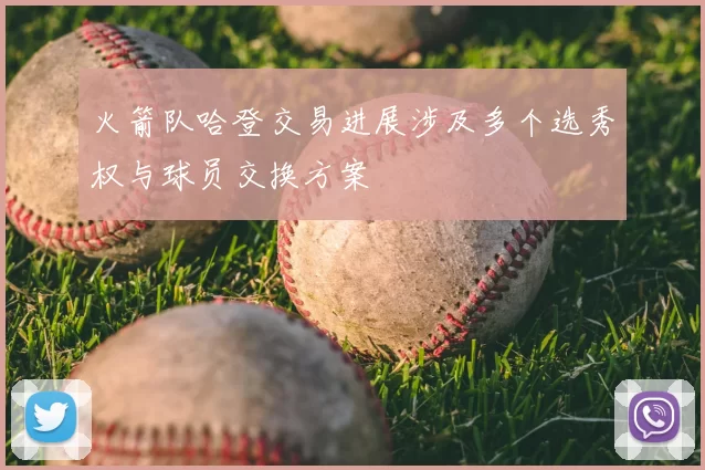 火箭队哈登交易进展涉及多个选秀权与球员交换方案
