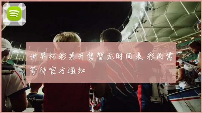 世界杯彩票开售暂无时间表 彩民需等待官方通知