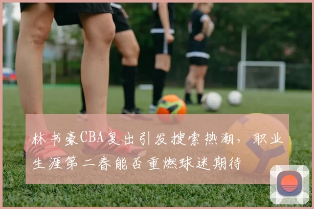 林书豪CBA复出引发搜索热潮，职业生涯第二春能否重燃球迷期待