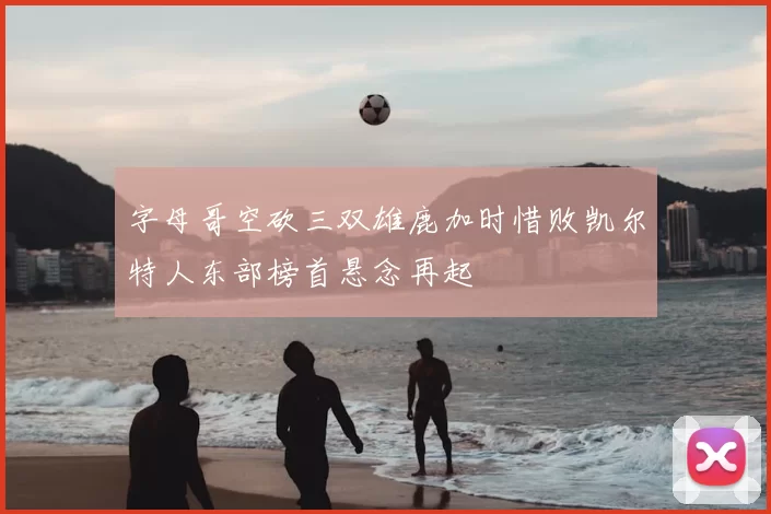 字母哥空砍三双雄鹿加时惜败凯尔特人东部榜首悬念再起