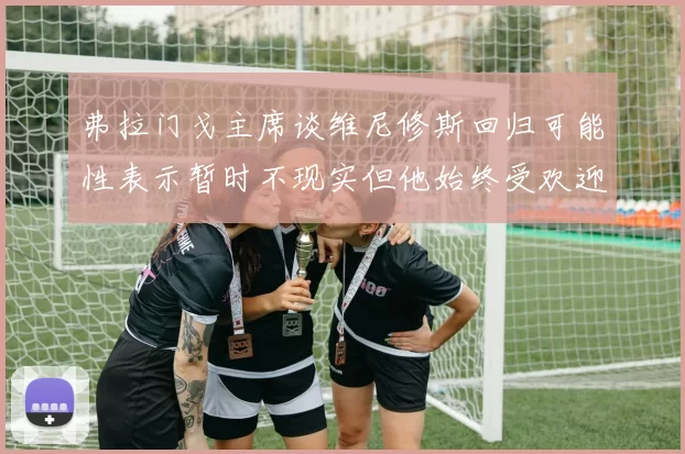 弗拉门戈主席谈维尼修斯回归可能性表示暂时不现实但他始终受欢迎