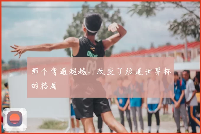 那个弯道超越，改变了短道世界杯的格局