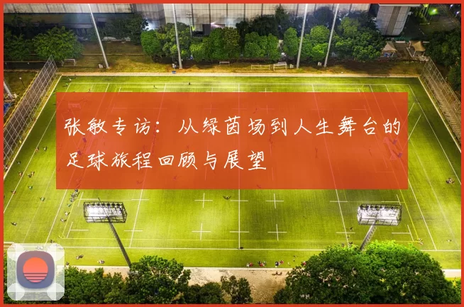 张敏专访:从绿茵场到人生舞台的足球旅程回顾与展望