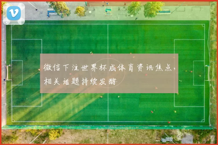 微信下注世界杯成体育资讯焦点，相关话题持续发酵