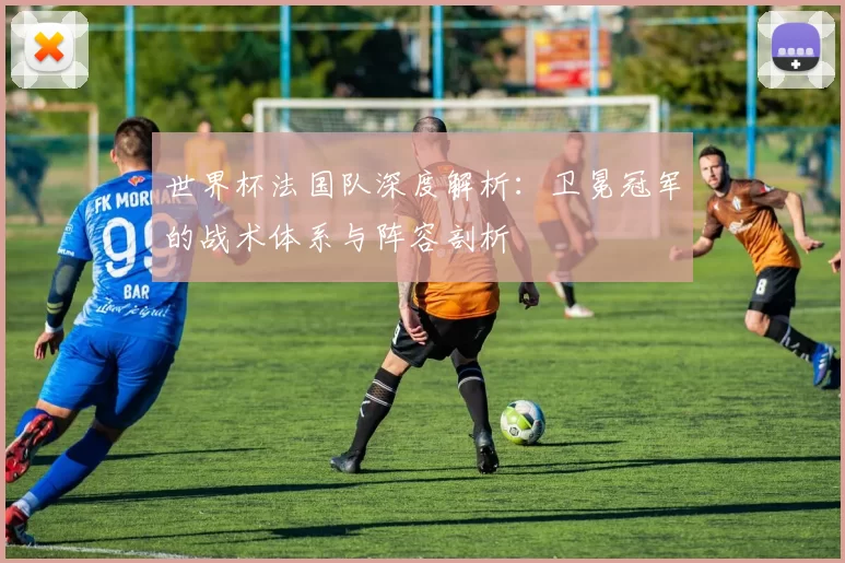 世界杯法国队深度解析：卫冕冠军的战术体系与阵容剖析