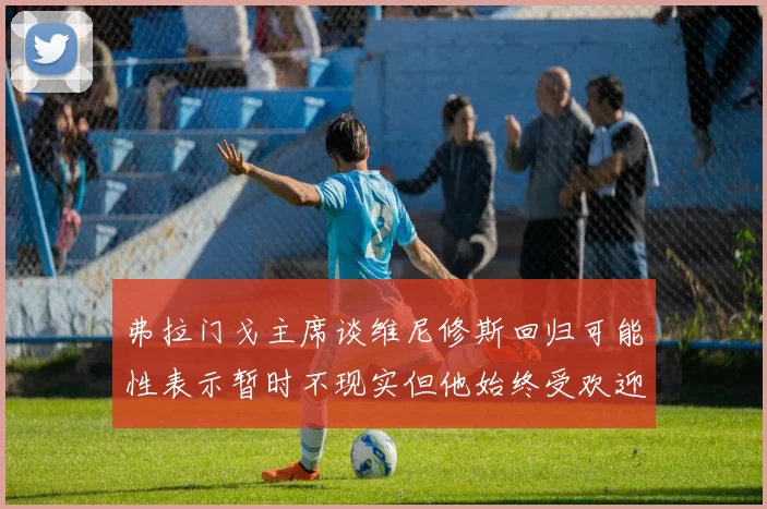 弗拉门戈主席谈维尼修斯回归可能性表示暂时不现实但他始终受欢迎