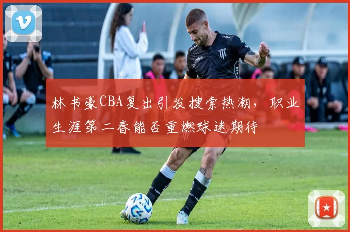 林书豪CBA复出引发搜索热潮，职业生涯第二春能否重燃球迷期待