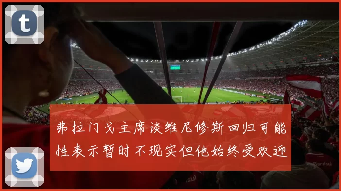 弗拉门戈主席谈维尼修斯回归可能性表示暂时不现实但他始终受欢迎