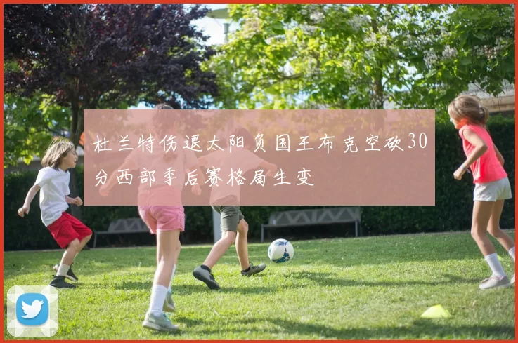 杜兰特伤退太阳负国王布克空砍30分西部季后赛格局生变