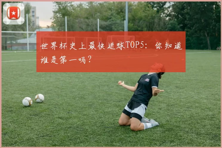 世界杯史上最快进球TOP5:你知道谁是第一吗?
