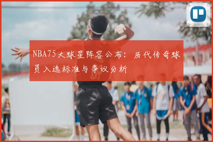 NBA75大球星阵容公布：历代传奇球员入选标准与争议分析