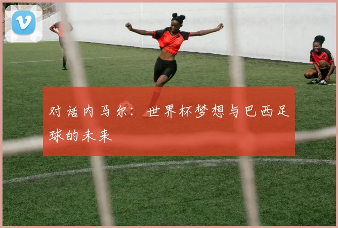 对话内马尔：世界杯梦想与巴西足球的未来