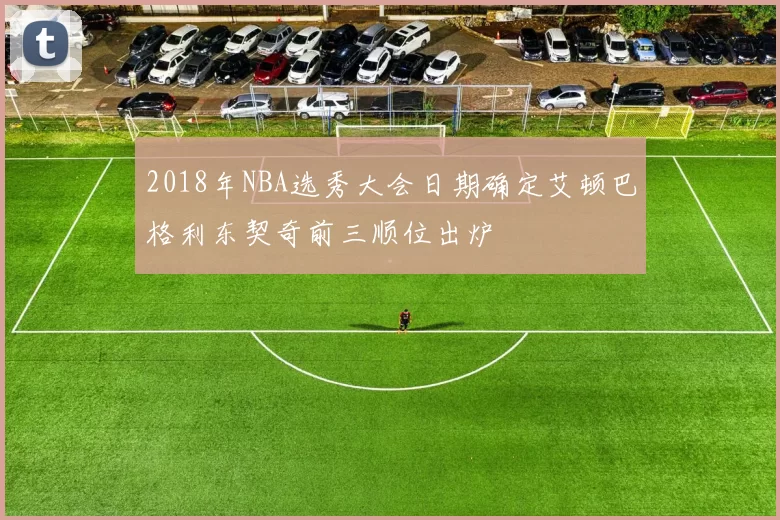 2018年NBA选秀大会日期确定艾顿巴格利东契奇前三顺位出炉