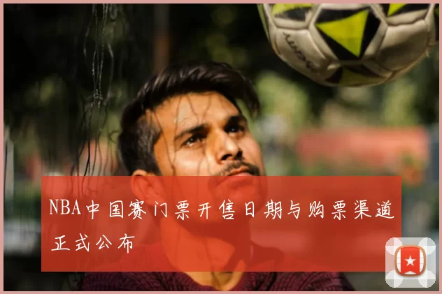NBA中国赛门票开售日期与购票渠道正式公布