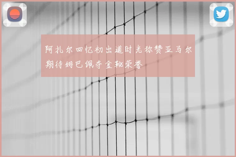 阿扎尔回忆初出道时光称赞亚马尔期待姆巴佩夺金靴荣誉