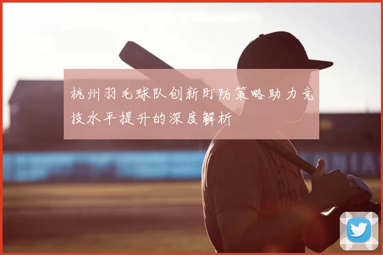 杭州羽毛球队创新盯防策略助力竞技水平提升的深度解析