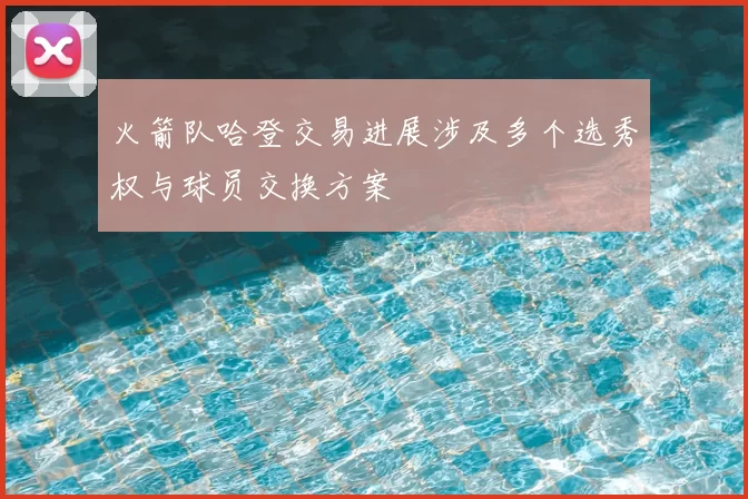 火箭队哈登交易进展涉及多个选秀权与球员交换方案