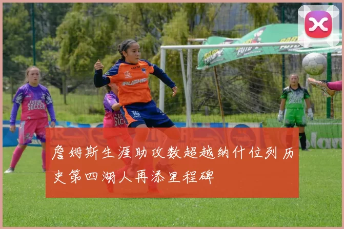 詹姆斯生涯助攻数超越纳什位列历史第四湖人再添里程碑