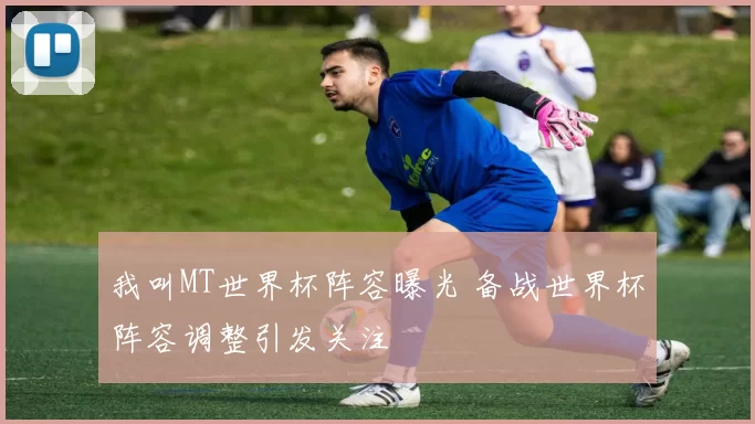 我叫MT世界杯阵容曝光 备战世界杯阵容调整引发关注