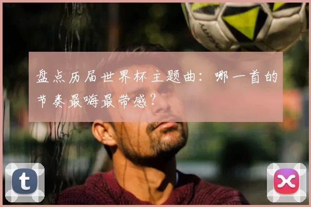 盘点历届世界杯主题曲：哪一首的节奏最嗨最带感？