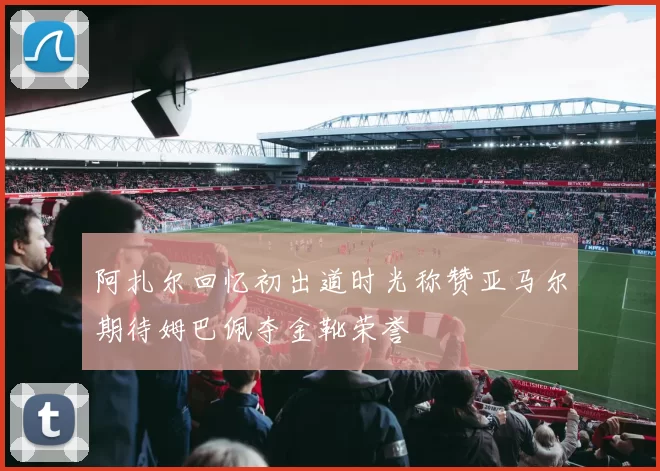 阿扎尔回忆初出道时光称赞亚马尔期待姆巴佩夺金靴荣誉