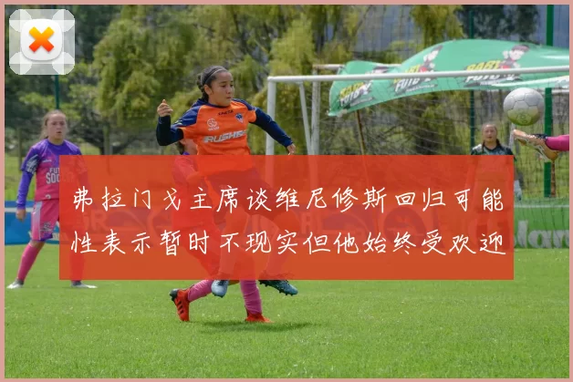 弗拉门戈主席谈维尼修斯回归可能性表示暂时不现实但他始终受欢迎