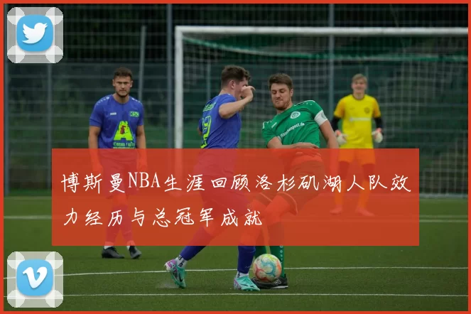 博斯曼NBA生涯回顾洛杉矶湖人队效力经历与总冠军成就