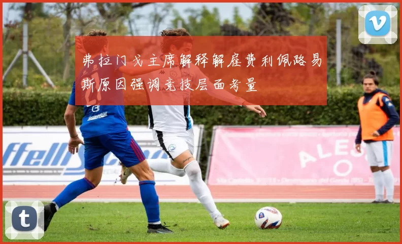 弗拉门戈主席解释解雇费利佩路易斯原因强调竞技层面考量
