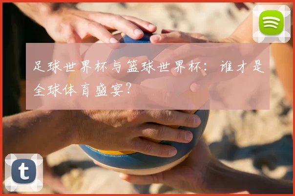 足球世界杯与篮球世界杯：谁才是全球体育盛宴？