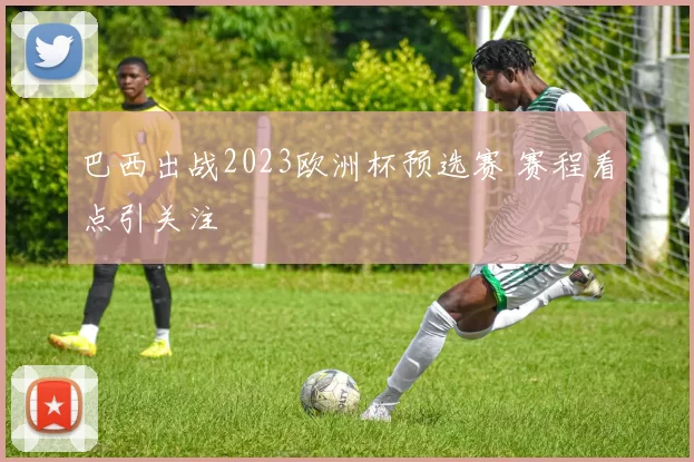 巴西出战2023欧洲杯预选赛 赛程看点引关注