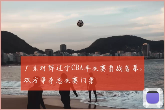 广东对阵辽宁CBA半决赛首战落幕，双方争夺总决赛门票