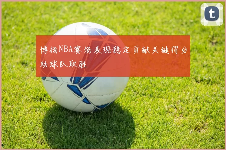 博扬NBA赛场表现稳定贡献关键得分助球队取胜