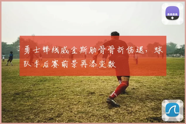 勇士锋线威金斯肋骨骨折伤退，球队季后赛前景再添变数