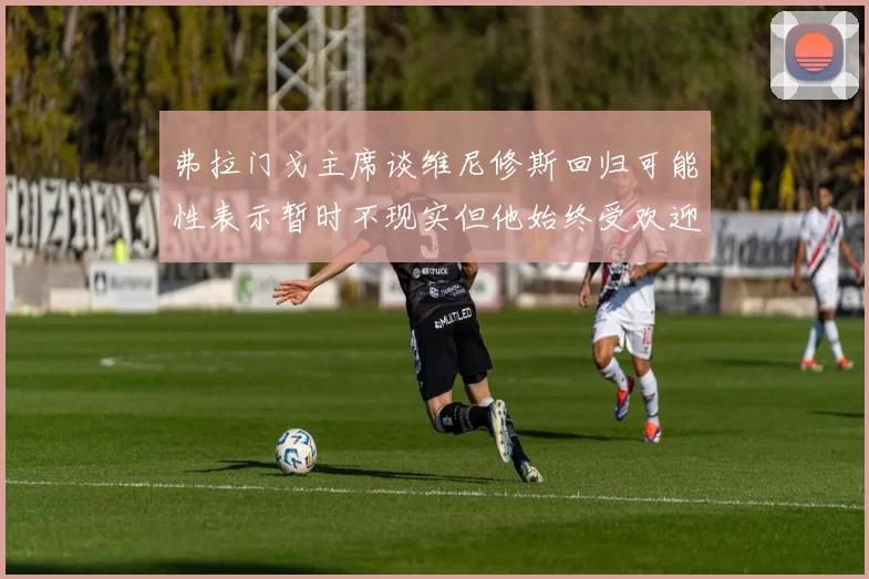 弗拉门戈主席谈维尼修斯回归可能性表示暂时不现实但他始终受欢迎