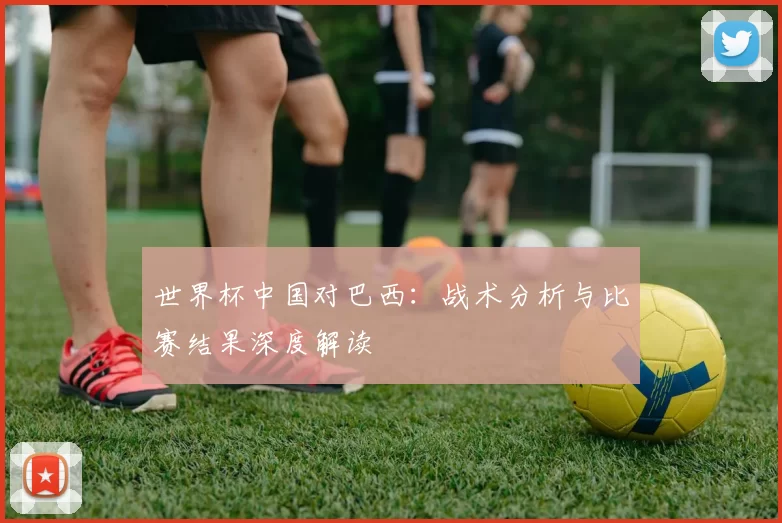 世界杯中国对巴西：战术分析与比赛结果深度解读