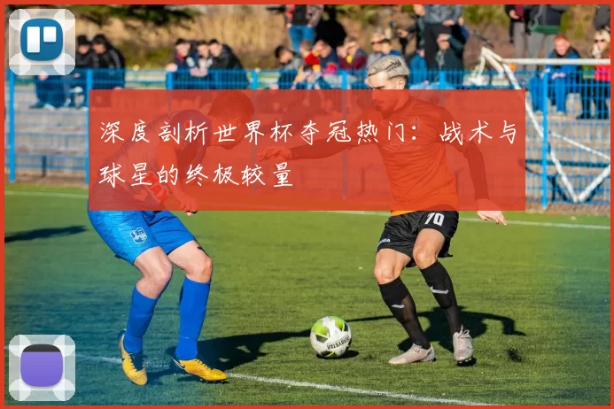 深度剖析世界杯夺冠热门:战术与球星的终极较量